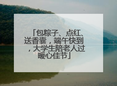 包粽子、点红、送香囊，端午快到，大学生陪老人过暖心佳节