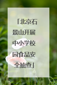 北京石景山开展中小学校园食品安全抽查