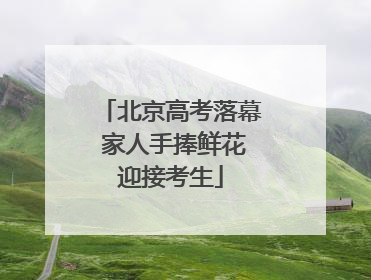 北京高考落幕 家人手捧鲜花迎接考生