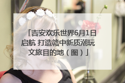 吉安欢乐世界6月1日启航 打造赣中新质潮玩文旅目的地（图）