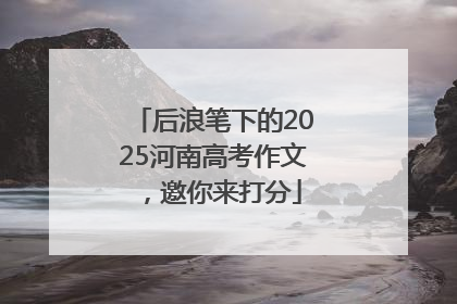 后浪笔下的2025河南高考作文，邀你来打分