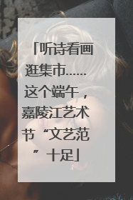听诗看画逛集市……这个端午，嘉陵江艺术节“文艺范”十足