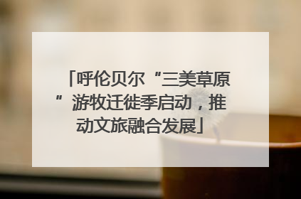 呼伦贝尔“三美草原”游牧迁徙季启动，推动文旅融合发展