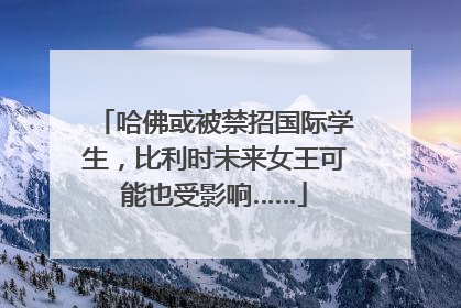 哈佛或被禁招国际学生，比利时未来女王可能也受影响……