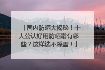 国内防晒大揭秘！十大公认好用防晒霜有哪些？这样选不踩雷！
