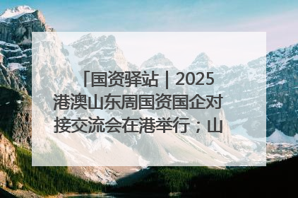 国资驿站｜2025港澳山东周国资国企对接交流会在港举行；山东黄金成功在境外发行3亿美元绿色债券