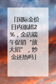 国际金价日内涨超2%，金店端午促销“放大招”，炒金还热吗