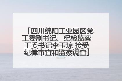 四川绵阳工业园区党工委副书记、纪检监察工委书记李玉琼 接受纪律审查和监察调查