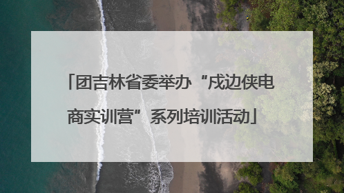 团吉林省委举办“戍边侠电商实训营”系列培训活动