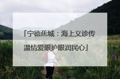 宁德蕉城：海上义诊传温情爱眼护眼润民心