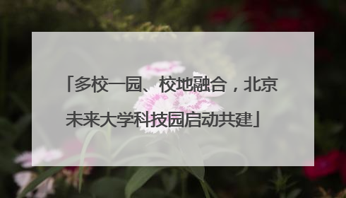 多校一园、校地融合，北京未来大学科技园启动共建