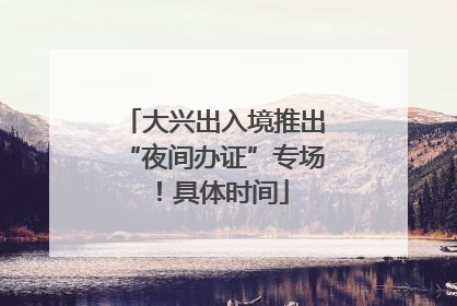 大兴出入境推出“夜间办证”专场！具体时间