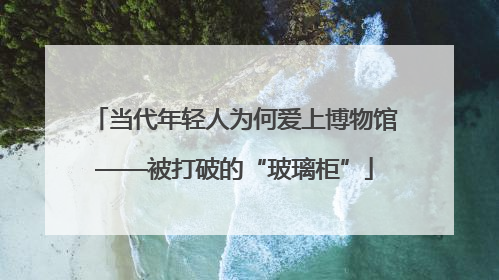 当代年轻人为何爱上博物馆——被打破的“玻璃柜”