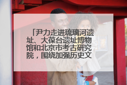 尹力走进琉璃河遗址、大葆台遗址博物馆和北京市考古研究院，围绕加强历史文化名城保护调研