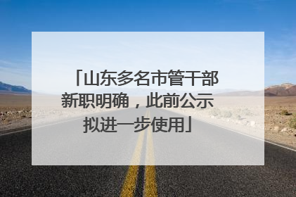 山东多名市管干部新职明确，此前公示拟进一步使用