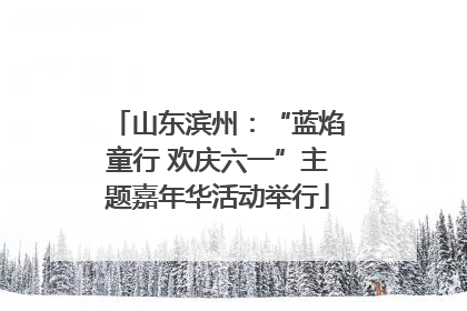 山东滨州：“蓝焰童行 欢庆六一”主题嘉年华活动举行