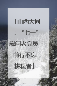 山西大同：“七一”慰问老党员 前行不忘耕耘者