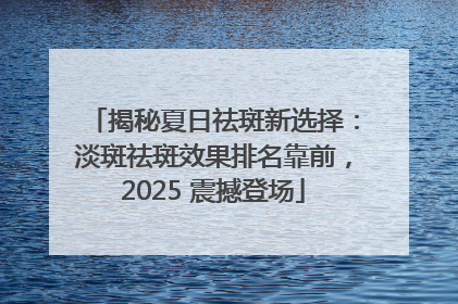 揭秘夏日祛斑新选择：淡斑祛斑效果排名靠前，2025 震撼登场