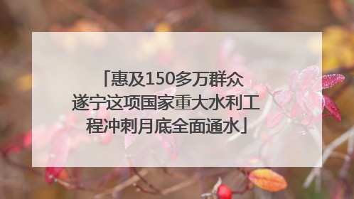 惠及150多万群众 遂宁这项国家重大水利工程冲刺月底全面通水