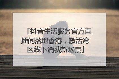 抖音生活服务官方直播间落地香港，激活湾区线下消费新场景