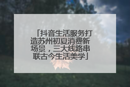 抖音生活服务打造苏州初夏消费新场景，三大线路串联古今生活美学