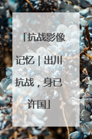 抗战影像记忆｜出川抗战，身已许国