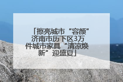 擦亮城市“容颜” 济南市历下区3万件城市家具“清凉焕新”迎盛夏