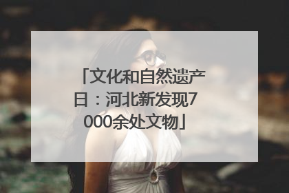 文化和自然遗产日：河北新发现7000余处文物