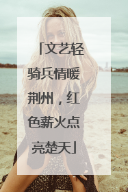文艺轻骑兵情暖荆州，红色薪火点亮楚天