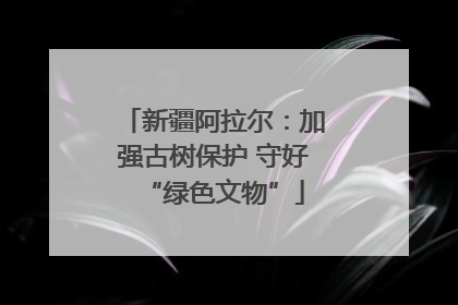 新疆阿拉尔：加强古树保护 守好“绿色文物”