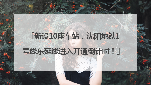 新设10座车站，沈阳地铁1号线东延线进入开通倒计时！
