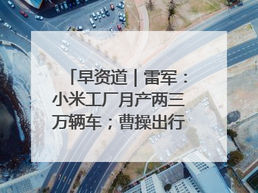 早资道｜雷军：小米工厂月产两三万辆车；曹操出行开启招股