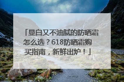显白又不油腻的防晒霜怎么选？618防晒霜购买指南，新鲜出炉！