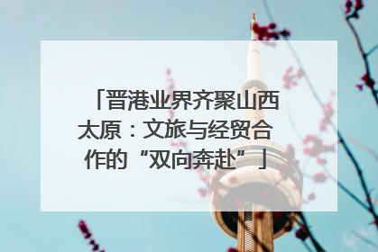 晋港业界齐聚山西太原：文旅与经贸合作的“双向奔赴”
