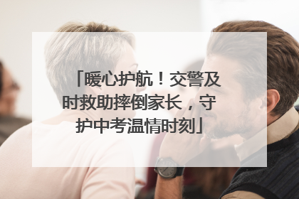 暖心护航！交警及时救助摔倒家长，守护中考温情时刻