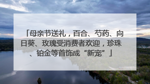 母亲节送礼，百合、芍药、向日葵、玫瑰受消费者欢迎，珍珠、铂金等首饰成“新宠”