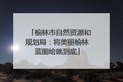 榆林市自然资源和规划局：将美丽榆林蓝图绘就到底