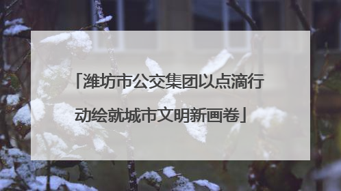 潍坊市公交集团以点滴行动绘就城市文明新画卷