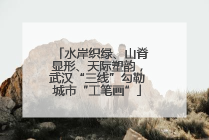 水岸织绿、山脊显形、天际塑韵，武汉“三线”勾勒城市“工笔画”