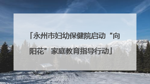 永州市妇幼保健院启动“向阳花”家庭教育指导行动