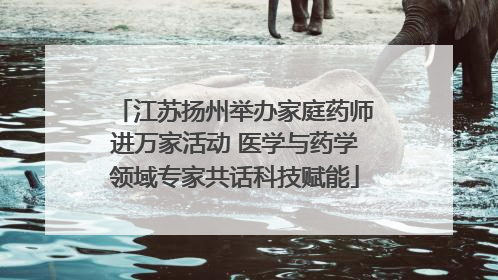 江苏扬州举办家庭药师进万家活动 医学与药学领域专家共话科技赋能