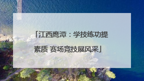 江西鹰潭：学技练功提素质 赛场竞技展风采