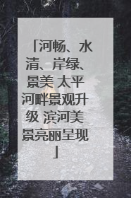 河畅、水清、岸绿、景美 太平河畔景观升级 滨河美景亮丽呈现