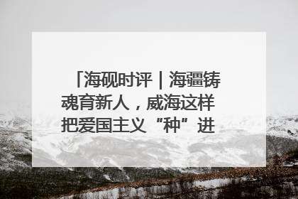 海砚时评｜海疆铸魂育新人，威海这样把爱国主义“种”进年轻人心里