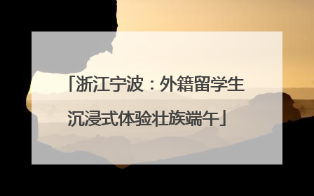 浙江宁波：外籍留学生沉浸式体验壮族端午