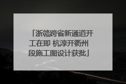 浙赣跨省新通道开工在即 杭淳开衢州段施工图设计获批