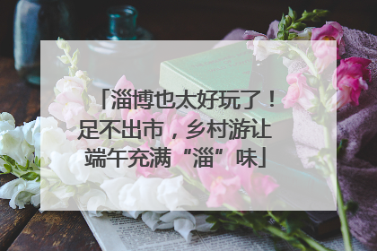 淄博也太好玩了！足不出市，乡村游让端午充满“淄”味