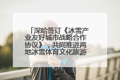 深哈签订《冰雪产业友好城市战略合作协议》，共同推进两地冰雪体育文化旅游高质量发展