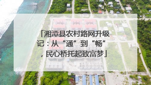 湘潭县农村路网升级记：从“通”到“畅”，民心桥托起致富梦