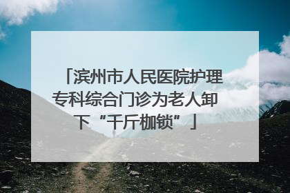 滨州市人民医院护理专科综合门诊为老人卸下“千斤枷锁”